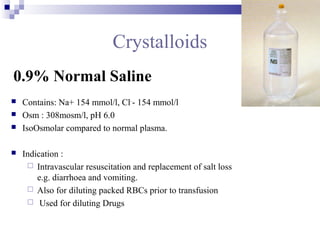 Crystalloids
0.9% Normal Saline
 Contains: Na+ 154 mmol/l, Cl-
- 154 mmol/l
 Osm : 308mosm/l, pH 6.0
 IsoOsmolar compared to normal plasma.
 Indication :
 Intravascular resuscitation and replacement of salt loss
e.g. diarrhoea and vomiting.
 Also for diluting packed RBCs prior to transfusion
 Used for diluting Drugs
 