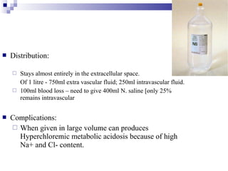  Distribution:
 Stays almost entirely in the extracellular space.
Of 1 litre - 750ml extra vascular fluid; 250ml intravascular fluid.
 100ml blood loss – need to give 400ml N. saline [only 25%
remains intravascular
 Complications:
 When given in large volume can produces
Hyperchloremic metabolic acidosis because of high
Na+ and Cl- content.
 