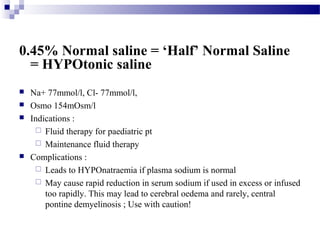 0.45% Normal saline = ‘Half’ Normal Saline
= HYPOtonic saline
 Na+ 77mmol/l, Cl- 77mmol/l,
 Osmo 154mOsm/l
 Indications :
 Fluid therapy for paediatric pt
 Maintenance fluid therapy
 Complications :
 Leads to HYPOnatraemia if plasma sodium is normal
 May cause rapid reduction in serum sodium if used in excess or infused
too rapidly. This may lead to cerebral oedema and rarely, central
pontine demyelinosis ; Use with caution!
 