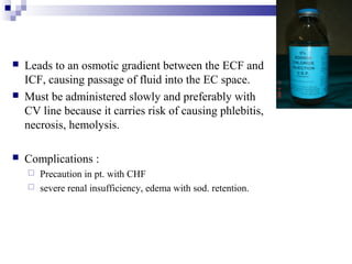  Leads to an osmotic gradient between the ECF and
ICF, causing passage of fluid into the EC space.
 Must be administered slowly and preferably with
CV line because it carries risk of causing phlebitis,
necrosis, hemolysis.
 Complications :
 Precaution in pt. with CHF
 severe renal insufficiency, edema with sod. retention.
 
