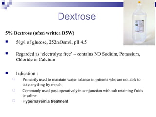 Dextrose
5% Dextrose (often written D5W)
 50g/l of glucose, 252mOsm/l, pH 4.5
 Regarded as ‘electrolyte free’ – contains NO Sodium, Potassium,
Chloride or Calcium
 Indication :
 Primarily used to maintain water balance in patients who are not able to
take anything by mouth;
 Commonly used post-operatively in conjunction with salt retaining fluids
ie saline
 Hypernatremia treatment
 