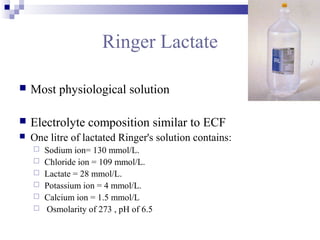 Ringer Lactate
 Most physiological solution
 Electrolyte composition similar to ECF
 One litre of lactated Ringer's solution contains:
 Sodium ion= 130 mmol/L.
 Chloride ion = 109 mmol/L.
 Lactate = 28 mmol/L.
 Potassium ion = 4 mmol/L.
 Calcium ion = 1.5 mmol/L
 Osmolarity of 273 , pH of 6.5
 