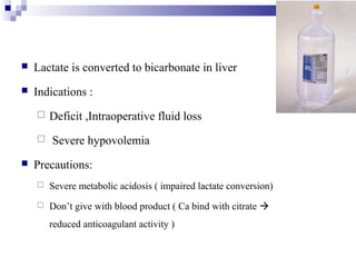  Lactate is converted to bicarbonate in liver
 Indications :
 Deficit ,Intraoperative fluid loss
 Severe hypovolemia
 Precautions:
 Severe metabolic acidosis ( impaired lactate conversion)
 Don’t give with blood product ( Ca bind with citrate 
reduced anticoagulant activity )
 