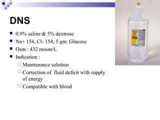 DNS
 0.9% saline & 5% dextrose
 Na+ 154, Cl- 154, 5 gm. Glucose
 Osm : 432 mosm/L
 Indication :
 Maintenance solution
 Correction of fluid deficit with supply
of energy
 Compatible with blood
 