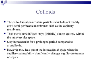 Colloids
 The colloid solutions contain particles which do not readily
cross semi-permeable membranes such as the capillary
membrane.
 Thus the volume infused stays (initially) almost entirely within
the intravascular space .
 Stay intravascular for a prolonged period compared to
crystalloids.
 However they leak out of the intravascular space when the
capillary permeability significantly changes e.g. Severe trauma
or sepsis.
 