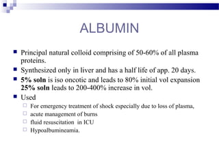 ALBUMIN
 Principal natural colloid comprising of 50-60% of all plasma
proteins.
 Synthesized only in liver and has a half life of app. 20 days.
 5% soln is iso oncotic and leads to 80% initial vol expansion
25% soln leads to 200-400% increase in vol.
 Used
 For emergency treatment of shock especially due to loss of plasma,
 acute management of burns
 fluid resuscitation in ICU
 Hypoalbumineamia.
 