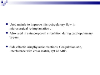  Used mainly to improve microcirculatory flow in
microsurgical re-implantation .
 Also used in extracorporeal circulation during cardiopulmnary
bypass.
 Side effects: Anaphylactic reactions, Coagulation abn,
Interference with cross match, Ppt of ARF.
 