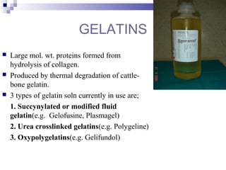 GELATINS
 Large mol. wt. proteins formed from
hydrolysis of collagen.
 Produced by thermal degradation of cattle-
bone gelatin.
 3 types of gelatin soln currently in use are;
1. Succynylated or modified fluid
gelatin(e.g. Gelofusine, Plasmagel)
2. Urea crosslinked gelatins(e.g. Polygeline)
3. Oxypolygelatins(e.g. Gelifundol)
 