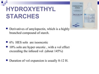 HYDROXYETHYL
STARCHES
 Derivatives of amylopectin, which is a highly
branched compound of starch.
 6% HES soln are isooncotic
 10% soln are hyper oncotic , with a vol effect
exceeding the infused vol .(about 145%)
 Duration of vol expansion is usually 8-12 H.
 