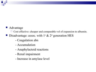  Advantage
 Cost effective: cheaper and comparable vol of expansion to albumin.
 Disadvantage: assoc. with 1st
& 2nd
generation HES
- Coagulation abn
- Accumulation
- Anaphylactoid reactions
- Renal impairment
- Increase in amylase level
 