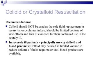 Colloid or Crystalloid Resuscitation
Recommendations:
 Colloid should NOT be used as the sole fluid replacement in
resuscitation ,volumes infused should be limited because of
side effects and lack of evidence for their continued use in the
acutely ill.
 In severely ill patients – principally use crystalloid and
blood products; Colloid may be used in limited volume to
reduce volume of fluids required or until blood products are
available.
 