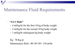 Maintenance Fluid Requirements
• “4-2-1 Rule”
- 4 ml/kg/hr for the first 10 kg of body weight
- 2 ml/kg/hr for the second 10 kg body weight
- 1 ml/kg/hr subsequent kg body weight
Eg : 70 Kg pt
Maintenance fluid : 40+20+50= 110 ml/hr
 