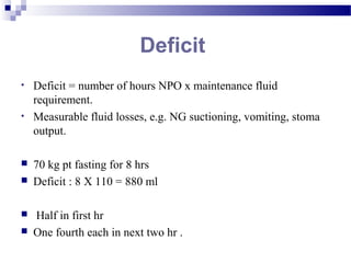 Deficit
• Deficit = number of hours NPO x maintenance fluid
requirement.
• Measurable fluid losses, e.g. NG suctioning, vomiting, stoma
output.
 70 kg pt fasting for 8 hrs
 Deficit : 8 X 110 = 880 ml
 Half in first hr
 One fourth each in next two hr .
 