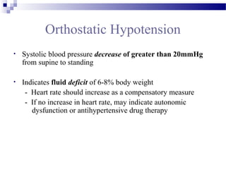 Orthostatic Hypotension
• Systolic blood pressure decrease of greater than 20mmHg
from supine to standing
• Indicates fluid deficit of 6-8% body weight
- Heart rate should increase as a compensatory measure
- If no increase in heart rate, may indicate autonomic
dysfunction or antihypertensive drug therapy
 