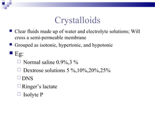 Crystalloids
 Clear fluids made up of water and electrolyte solutions; Will
cross a semi-permeable membrane
 Grouped as isotonic, hypertonic, and hypotonic
 Eg:
 Normal saline 0.9%,3 %
 Dextrose solutions 5 %,10%,20%,25%
 DNS
 Ringer’s lactate
 Isolyte P
 