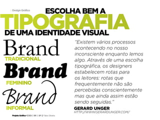 Projeto Gráfico • | IED | BR | SP | Fabio Silveira
Design Gráfico11
tipografia
escolha bem a
gerard unger
http://www.gerardunger.com/
tradicional
informal
de uma identidade visual
Brand
Brand
Brand
feminino
“Existem vários processos
acontecendo no nosso
inconsciente enquanto lemos
algo. Através de uma escolha
tipográfica, os designers
estabelecem rotas para
os leitores: rotas que
frequentemente não são
percebidas conscientemente
mas que ainda assim estão
sendo seguidas.”
 