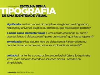 Projeto Gráfico • | IED | BR | SP | Fabio Silveira
Design Gráfico14
tipografia
escolha bem a
de uma identidade visual
significado: analise o nome do projeto e seu gênero, se é figurativo,
regional ou universal, estático ou dinâmico. que associações permite?
o nome como elemento visual: é uma construção longa ou curta?
quantas letras e sílabas possui? pares ou ímpares? quantas se repetem?
sonoridade: existe alguma letra ou sílaba central? alguma letra ou
característica do nome que possa ser explorada visualmente?
cuidado: lmantenha a construção sempre legível (atenção à primeira
letra). evite encaixes forçados e soluções óbvias - acredite na
simplicidade.
 