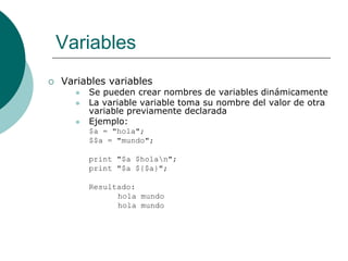 Variables
 Variables variables
 Se pueden crear nombres de variables dinámicamente
 La variable variable toma su nombre del valor de otra
variable previamente declarada
 Ejemplo:
$a = "hola";
$$a = "mundo";
print "$a $holan";
print "$a ${$a}";
Resultado:
hola mundo
hola mundo
 