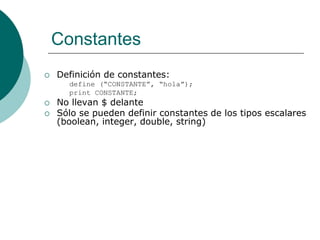 Constantes
 Definición de constantes:
define (“CONSTANTE”, “hola”);
print CONSTANTE;
 No llevan $ delante
 Sólo se pueden definir constantes de los tipos escalares
(boolean, integer, double, string)
 