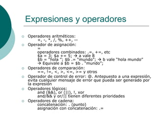 Expresiones y operadores
 Operadores aritméticos:
+, -, *, /, %, ++, --
 Operador de asignación:
=
operadores combinados: .=, +=, etc
$a = 3; $a += 5;  a vale 8
$b = “hola ”; $b .= “mundo”;  b vale “hola mundo”
 Equivale a $b = $b . “mundo”;
 Operadores de comparación:
==, !=, <, >, <=, >= y otros
 Operador de control de error: @. Antepuesto a una expresión,
evita cualquier mensaje de error que pueda ser generado por
la expresión
 Operadores lógicos:
and (&&), or (||), !, xor
and/&& y or/|| tienen diferentes prioridades
 Operadores de cadena:
concatenación: . (punto)
asignación con concatenación: .=
 