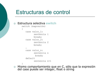 Estructuras de control
 Estructura selectiva switch
switch (expresión)
{
case valor_1:
sentencia 1
break;
case valor_2:
sentencia 2
break;
…
case valor_n:
sentencia n
break;
default
sentencia n+1
}
 Mismo comportamiento que en C, sólo que la expresión
del case puede ser integer, float o string
 