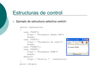Estructuras de control
 Ejemplo de estructura selectiva switch:
switch ($extension)
{
case ("PDF"):
$tipo = "Documento Adobe PDF";
break;
case ("TXT"):
$tipo = "Documento de texto";
break;
case ("HTML"):
case ("HTM"):
$tipo = "Documento HTML";
break;
default:
$tipo = "Archivo " . $extension;
}
print ($tipo);
 