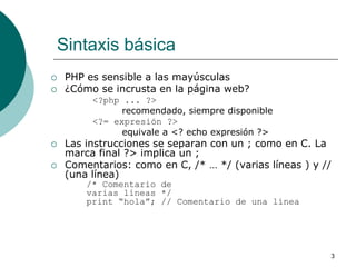 3
Sintaxis básica
 PHP es sensible a las mayúsculas
 ¿Cómo se incrusta en la página web?
<?php ... ?>
recomendado, siempre disponible
<?= expresión ?>
equivale a <? echo expresión ?>
 Las instrucciones se separan con un ; como en C. La
marca final ?> implica un ;
 Comentarios: como en C, /* … */ (varias líneas ) y //
(una línea)
/* Comentario de
varias líneas */
print “hola”; // Comentario de una línea
 