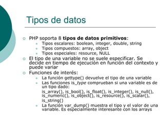 Tipos de datos
 PHP soporta 8 tipos de datos primitivos:
 Tipos escalares: boolean, integer, double, string
 Tipos compuestos: array, object
 Tipos especiales: resource, NULL
 El tipo de una variable no se suele especificar. Se
decide en tiempo de ejecución en función del contexto y
puede variar
 Funciones de interés:
 La función gettype() devuelve el tipo de una variable
 Las funciones is_type comprueban si una variable es de
un tipo dado:
is_array(), is_bool(), is_float(), is_integer(), is_null(),
is_numeric(), is_object(), is_resource(), is_scalar(),
is_string()
 La función var_dump() muestra el tipo y el valor de una
variable. Es especialmente interesante con los arrays
 