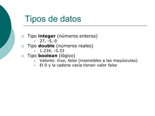 Tipos de datos
 Tipo integer (números enteros)
 27, -5, 0
 Tipo double (números reales)
 1.234, -5.33
 Tipo boolean (lógico)
 Valores: true, false (insensibles a las mayúsculas)
 El 0 y la cadena vacía tienen valor false
 