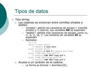 Tipos de datos
 Tipo string:
 Las cadenas se encierran entre comillas simples o
dobles:
 ‘simples’: admite los caracteres de escape ’ (comilla
simple) y  (barra). Las variables NO se expanden
 “dobles”: admite más caracteres de escape, como n,
r, t, , $, ”. Los nombres de variables SÍ se
expanden
 Ejemplos:
$a = 9;
print ‘a vale $an’;
// muestra a vale $an
print “a vale $an”;
// muestra a vale 9 y avanza una línea
print “<IMG SRC=‘logo.gif’>”;
// muestra <IMG SRC=‘logo.gif’>
print “<IMG SRC=”logo.gif”>”;
// muestra <IMG SRC=“logo.gif”>
 Acceso a un carácter de la cadena:
 La forma es $inicial = $nombre{0};
 