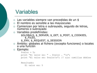 Variables
 Las variables siempre van precedidas de un $
 El nombre es sensible a las mayúsculas
 Comienzan por letra o subrayado, seguido de letras,
números o subrayado
 Variables predefinidas:
$GLOBALS, $_SERVER, $_GET, $_POST, $_COOKIES,
$_FILES,
$_ENV, $_REQUEST, $_SESSION
 Ámbito: globales al fichero (excepto funciones) o locales
a una función
 Ejemplo:
$valor = 5;
print “El valor es: “ . $valor . “n”;
print “El valor es: $valorn”; // ojo: comillas dobles
Resultado:
El valor es: 5
 