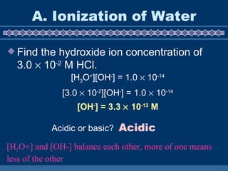 A. Ionization of Water Find the hydroxide ion concentration of 3.0    10 -2  M HCl. [H 3 O + ][OH - ] = 1.0    10 -14 [3.0    10 -2 ][OH - ] = 1.0    10 -14 [OH - ] = 3.3    10 -13  M Acidic or basic? Acidic [H 3 O+] and [OH-] balance each other, more of one means less of the other 
