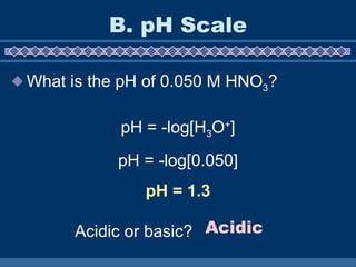 B. pH Scale What is the pH of 0.050 M HNO 3 ? pH = -log[H 3 O + ] pH = -log[0.050] pH = 1.3 Acidic or basic? Acidic 