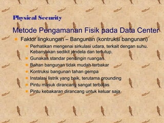 Physical Security

Metode Pengamanan Fisik pada Data Center
Faktor lingkungan – Bangunan (kontruksi bangunan)
Perhatikan mengenai sirkulasi udara, terkait dengan suhu.
Kebanyakan sedikit jendela dan tertutup.
Gunakan standar pendingin ruangan
Bahan bangunan tidak mudah terbakar
Kontruksi bangunan tahan gempa
Instalasi listrik yang baik, terutama grounding
Pintu masuk dirancang sangat terbatas
Pintu kebakaran dirancang untuk keluar saja

 