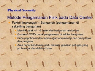 Physical Security

Metode Pengamanan Fisik pada Data Center
Faktor lingkungan – Bangunan (pengamanan di
sekeliling bangunan)
Memiliki jarak +/- 10 meter dari bangunan lain/pohon
Gunakan CCTV untuk pengawasan di sekitar bangunan
Perlu pepohonan dan taman agar tersembunyi dari orang lewat
dan pengintai
Area parkir kendaraan perlu diawasi, gunakan petugas yang
profesional dan detektor bom

 