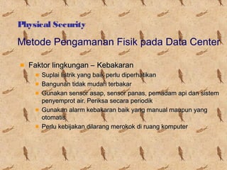 Physical Security

Metode Pengamanan Fisik pada Data Center
Faktor lingkungan – Kebakaran
Suplai listrik yang baik perlu diperhatikan
Bangunan tidak mudah terbakar
Gunakan sensor asap, sensor panas, pemadam api dan sistem
penyemprot air. Periksa secara periodik
Gunakan alarm kebakaran baik yang manual maupun yang
otomatis
Perlu kebijakan dilarang merokok di ruang komputer

 