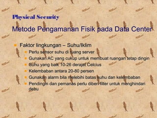 Physical Security

Metode Pengamanan Fisik pada Data Center
Faktor lingkungan – Suhu/Iklim
Perlu sensor suhu di ruang server
Gunakan AC yang cukup untuk membuat ruangan tetap dingin
Suhu yang baik 10-26 derajat Celcius
Kelembaban antara 20-80 persen
Gunakan alarm bila melebihi batas suhu dan kelembaban
Pendingin dan pemanas perlu diberi filter untuk menghindari
debu

 