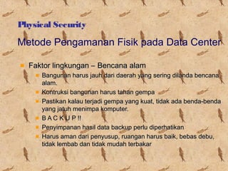 Physical Security

Metode Pengamanan Fisik pada Data Center
Faktor lingkungan – Bencana alam
Bangunan harus jauh dari daerah yang sering dilanda bencana
alam.
Kontruksi bangunan harus tahan gempa
Pastikan kalau terjadi gempa yang kuat, tidak ada benda-benda
yang jatuh menimpa komputer.
B A C K U P !!
Penyimpanan hasil data backup perlu diperhatikan
Harus aman dari penyusup, ruangan harus baik, bebas debu,
tidak lembab dan tidak mudah terbakar

 