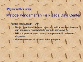 Physical Security

Metode Pengamanan Fisik pada Data Center
Faktor lingkungan – Air
Banjir dapat terjadi karena hujan, air dari kamar mandi meluap,
dari sprinklers. Pastikan terhindar dari semuanya itu
Bila komputer terlanjur basah, keringkan dahulu sebelum
dinyalakan
Gunakan sensor air di lantai dekat komputer.

 