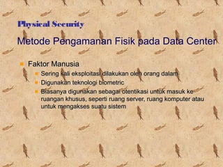 Physical Security

Metode Pengamanan Fisik pada Data Center
Faktor Manusia
Sering kali eksploitasi dilakukan oleh orang dalam
Digunakan teknologi biometric
Biasanya digunakan sebagai otentikasi untuk masuk ke
ruangan khusus, seperti ruang server, ruang komputer atau
untuk mengakses suatu sistem

 