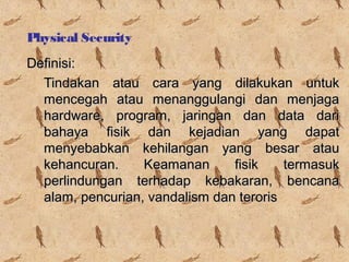 Physical Security
Definisi:
Tindakan atau cara yang dilakukan untuk
mencegah atau menanggulangi dan menjaga
hardware, program, jaringan dan data dari
bahaya fisik dan kejadian yang dapat
menyebabkan kehilangan yang besar atau
kehancuran.
Keamanan
fisik
termasuk
perlindungan terhadap kebakaran, bencana
alam, pencurian, vandalism dan teroris

 