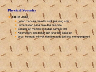 Physical Security
SIDIK JARI
Setiap manusia memiliki sidik jari yang unik
Pemeriksaan pada pola dari minutiae
Sebuah jari memiliki minutiae sampai 150
Kelemahan: luka bakar dan luka fisik pada jari
debu, keringat, minyak dan lem pada jari bisa mempengaruhi

 