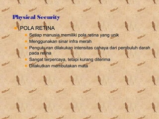 Physical Security
POLA RETINA
Setiap manusia memiliki pola retina yang unik
Menggunakan sinar infra merah
Pengukuran dilakukan intensitas cahaya dari pembuluh darah
pada retina
Sangat terpercaya, tetapi kurang diterima
Ditakutkan membutakan mata

 