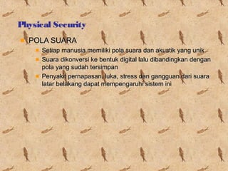 Physical Security
POLA SUARA
Setiap manusia memiliki pola suara dan akustik yang unik
Suara dikonversi ke bentuk digital lalu dibandingkan dengan
pola yang sudah tersimpan
Penyakit pernapasan, luka, stress dan gangguan dari suara
latar belakang dapat mempengaruhi sistem ini

 