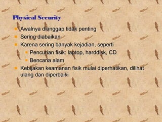 Physical Security
Awalnya dianggap tidak penting
Sering diabaikan
Karena sering banyak kejadian, seperti
Pencurian fisik: laptop, harddisk, CD
Bencana alam
Kebijakan keamanan fisik mulai diperhatikan, dilihat
ulang dan diperbaiki

 