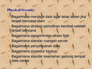 Physical Security
Bagaimana menjaga data agar tetap aman jika
terjadi bencana alam
Bagaimana strategi pemulihan kembali setelah
terjadi bencana
Bagaimana pengontrolan akses fisik
Bagaimana standar ruangan server
Bagaimana penyimpanan data
Bagaimana prosedur backup
Bagaimana standar keamanan gedung tempat
data center

 