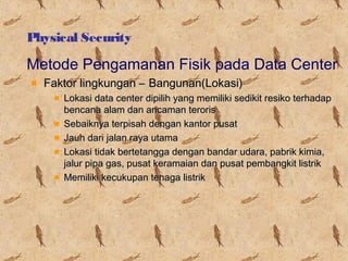 Physical Security

Metode Pengamanan Fisik pada Data Center
Faktor lingkungan – Bangunan(Lokasi)
Lokasi data center dipilih yang memiliki sedikit resiko terhadap
bencana alam dan ancaman teroris
Sebaiknya terpisah dengan kantor pusat
Jauh dari jalan raya utama
Lokasi tidak bertetangga dengan bandar udara, pabrik kimia,
jalur pipa gas, pusat keramaian dan pusat pembangkit listrik
Memiliki kecukupan tenaga listrik

 
