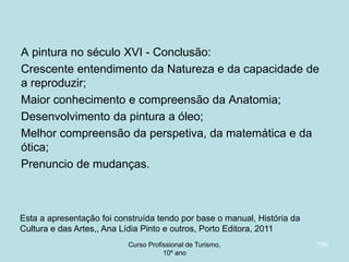 A pintura no século XVI - Conclusão:
Crescente entendimento da Natureza e da capacidade de
a reproduzir;
Maior conhecimento e compreensão da Anatomia;
Desenvolvimento da pintura a óleo;
Melhor compreensão da perspetiva, da matemática e da
ótica;
Prenuncio de mudanças.

Esta a apresentação foi construída tendo por base o manual, História da
Cultura e das Artes,, Ana Lídia Pinto e outros, Porto Editora, 2011
Curso Profissional de Turismo,
HCA, Módulo 5

100

 