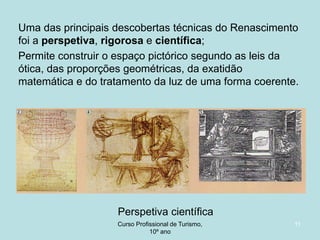 Uma das principais descobertas técnicas do Renascimento
foi a perspetiva, rigorosa e científica;
Permite construir o espaço pictórico segundo as leis da
ótica, das proporções geométricas, da exatidão
matemática e do tratamento da luz de uma forma coerente.

Perspetiva científica
Curso Profissional de Turismo,
HCA, Módulo 5

11

 