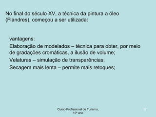 No final do século XV, a técnica da pintura a óleo
(Flandres), começou a ser utilizada:

vantagens:
Elaboração de modelados – técnica para obter, por meio
de gradações cromáticas, a ilusão de volume;
Velaturas – simulação de transparências;
Secagem mais lenta – permite mais retoques;

Curso Profissional de Turismo,
HCA, Módulo 5

17

 